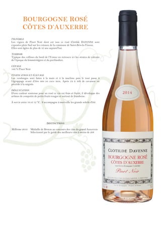 !
!
!
!
!
!
!
!
!
!
!
!
!
!
!
!
!
!
!
!
!
!
!
!
!
!
!
!
!
!
!
!
!
!
!
!
!
!
!
!
!
!
!
!
!
!
!
!
!
BOURGOGNE ROSÉ
CÔTES D’AUXERRE
VIGNOBLE
Les vignes de Pinot Noir dont est issu ce rosé Clotilde DAVENNE sont
exposées plein Sud sur les coteaux de la commune de Saint-Bris-le-Vineux.
Elles sont âgées de plus de 45 ans aujourd’hui.
TERROIR
Typique des collines du bord de l’Yonne on retrouve ici les strates de calcaire
de l’époque du kimméridgien et du portlandien.
CÉPAGE
100 % Pinot Noir
VINIFICATION ET ÉLEVAGE
Les vendanges sont faites à la main et à la machine puis le tout passe à
l’égrappage avant d’être mis en cuve inox. Après 24 à 48h de cuvaison on
procède à la saignée.
DÉGUSTATION
D’une couleur soutenue pour un rosé ce vin est frais et fruité, il développe des
arômes de compotée de petits fruits rouges et surtout de framboise.
À servir entre 10 et 12 °C, il accompagne à merveille les grands soleils d'été.
DISTINCTIONS
Millésime 2010 Médaille de Bronze au concours des vins du grand Auxerrois
Sélectionné par le guide des meilleurs vins à moins de 20€
 