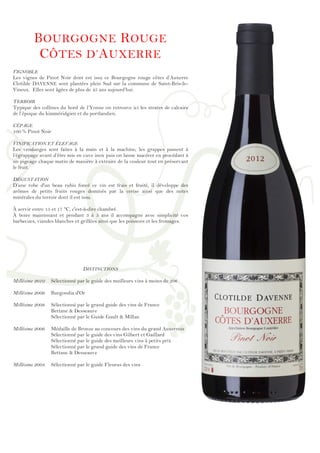!
!
!
!
!
!
!
!
!
!
!
!
!
!
!
!
!
!
!
!
!
!
!
!
!
!
!
!
!
!
!
!
!
!
!
!
!
!
!
!
!
!
!
!
!
!
!
!
!
BOURGOGNE ROUGE
CÔTES D’AUXERRE
VIGNOBLE
Les vignes de Pinot Noir dont est issu ce Bourgogne rouge côtes d’Auxerre
Clotilde DAVENNE sont plantées plein Sud sur la commune de Saint-Bris-le-
Vineux. Elles sont âgées de plus de 45 ans aujourd’hui.
TERROIR
Typique des collines du bord de l’Yonne on retrouve ici les strates de calcaire
de l’époque du kimméridgien et du portlandien.
CÉPAGE
100 % Pinot Noir
VINIFICATION ET ÉLEVAGE
Les vendanges sont faites à la main et à la machine, les grappes passent à
l’égrappage avant d’être mis en cuve inox puis on laisse macérer en procédant à
un pigeage chaque matin de manière à extraire de la couleur tout en préservant
le fruit.
DÉGUSTATION
D’une robe d'un beau rubis foncé ce vin est frais et fruité, il développe des
arômes de petits fruits rouges dominés par la cerise ainsi que des notes
minérales du terroir dont il est issu.
À servir entre 15 et 17 °C, c'est-à-dire chambré.
À boire maintenant et pendant 3 à 5 ans il accompagne avec simplicité vos
barbecues, viandes blanches et grillées ainsi que les poissons et les fromages.
DISTINCTIONS
Millésime 2010 Sélectionné par le guide des meilleurs vins à moins de 20€
Millésime 2009 Burgondia d'Or
Millésime 2008 Sélectionné par le grand guide des vins de France
Bettane & Desseauve
Sélectionné par le Guide Gault & Millau
Millésime 2006 Médaille de Bronze au concours des vins du grand Auxerrois
Sélectionné par le guide des vins Gilbert et Gaillard
Sélectionné par le guide des meilleurs vins à petits prix
Sélectionné par le grand guide des vins de France
Bettane & Desseauve
Millésime 2004 Sélectionné par le guide Fleurus des vins
 
