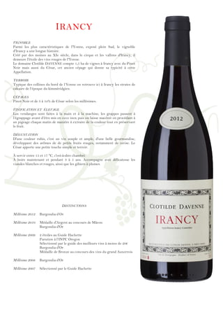 !
!
!
!
!
!
!
!
!
!
!
!
!
!
!
!
!
!
!
!
!
!
!
!
!
!
!
!
!
!
!
!
!
!
!
!
!
!
!
!
!
!
!
!
!
!
!
!
!
IRANCY
VIGNOBLE
Parmi les plus caractéristiques de l'Yonne, exposé plein Sud, le vignoble
d'Irancy a une longue histoire.
Créé par des moines au XIe siècle, dans le cirque et les vallons d'Irancy, il
demeure l'étoile des vins rouges de l'Yonne.
Le domaine Clotilde DAVENNE compte 1,5 ha de vignes à Irancy avec du Pinot
Noir mais aussi du César, cet ancien cépage qui donne sa typicité à cette
Appellation.
TERROIR
Typique des collines du bord de l’Yonne on retrouve ici à Irancy les strates de
calcaire de l’époque du kimméridgien.
CÉPAGES
Pinot Noir et de 3 à 1o% de César selon les millésimes.
VINIFICATION ET ÉLEVAGE
Les vendanges sont faites à la main et à la machine, les grappes passent à
l’égrappage avant d’être mis en cuve inox puis on laisse macérer en procédant à
un pigeage chaque matin de manière à extraire de la couleur tout en préservant
le fruit.
DÉGUSTATION
D'une couleur rubis, c'est un vin souple et ample, d'une belle gourmandise,
développant des arômes de de petits fruits rouges, notamment de cerise. Le
César apporte une petite touche simple et terroir.
À servir entre 15 et 17 °C, c'est-à-dire chambré.
À boire maintenant et pendant 3 à 5 ans. Accompagne avec délicatesse les
viandes blanches et rouges, ainsi que les gibiers à plumes.
DISTINCTIONS
Millésime 2012 Burgondia d’Or
Millésime 2010 Médaille d'Argent au concours de Mâcon
Burgondia d'Or
Millésime 2009 2 étoiles au Guide Hachette
Parution à l’INPC Oregon
Sélectionné par le guide des meilleurs vins à moins de 20€
Burgondia d'Or
Médaille de Bronze au concours des vins du grand Auxerrois
Millésime 2008 Burgondia d'Or
Millésime 2007 Sélectionné par le Guide Hachette
 