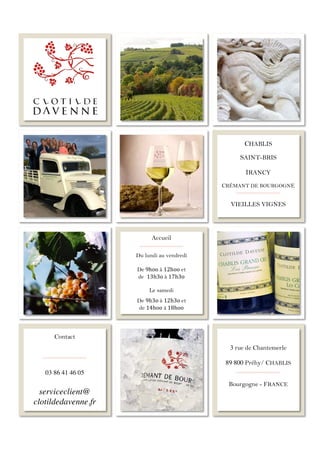 !
Contact
03 86 41 46 05
serviceclient@
clotildedavenne.fr
3 rue de Chantemerle
89 800 Préhy/ CHABLIS
Bourgogne - FRANCE
!
Accueil
!
Du lundi au vendredi
!
De!9hoo!à 12hoo et!
de 13h3o!à 17h3o!
!
Le samedi!
!
!
!
!
De 9h3o!à 12h3o!et!
de 14hoo à!18hoo!
CHABLIS
SAINT-BRIS
IRANCY
CRÉMANT DE BOURGOGNE
VIEILLES VIGNES
!
!
!
!
 