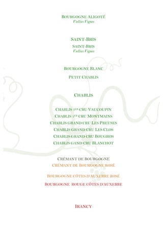 !
!
!
!
!
!
!
!
!
!
!
!
!
!
!
!
!
!
!
!
!
!
!
!
!
!
!
!
!
!
!
!
!
!
!
!
!
!
!
!
!
!
!
!
!
!
!
!
!
BOURGOGNE ALIGOTÉ
Viellies Vignes
SAINT-BRIS
SAINT-BRIS
Viellies Vignes
BOURGOGNE BLANC
PETIT CHABLIS
CHABLIS
CHABLIS 1ER CRU VAUCOUPIN
CHABLIS 1ER CRU MONTMAINS
CHABLIS GRAND CRU LES PREUSES
CHABLIS GRAND CRU LES CLOS
CHABLIS GRAND CRU BOUGROS
CHABLIS GAND CRU BLANCHOT
CRÉMANT DE BOURGOGNE
CRÉMANT DE BOURGOGNE ROSÉ
BOURGOGNE CÔTES D’AUXERRE ROSÉ
BOURGOGNE ROUGE CÔTES D’AUXERRE
IRANCY
!
 