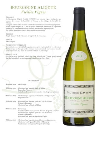 !
!
!
!
!
!
!
!
!
!
!
!
!
!
!
!
!
!
!
!
!
!
!
!
!
!
!
!
!
!
!
!
!
!
!
!
!
!
!
!
!
!
!
!
!
!
!
!
!
BOURGOGNE ALIGOTÉ
Vieilles Vignes
VIGNOBLE
Ce Bourgogne Aligoté Clotilde DAVENNE est issu de vignes implantées au
sommet des coteaux de Saint-Bris-le-Vineux, un des villages de la vallée de
l’Yonne.
L'Aligoté est une très ancienne variété de raisin exclusivement bourguignonne.
Ici les vignes ont plus de 75 ans ce qui est notable car d’habitude les vignerons
préfèrent les remplacer beaucoup plus tôt pour assurer la productivité.
Les raisins issus de ces vignes âgées sont très concentrés.
TERROIR
Argilo-Calcaire du Portlandien de la période du Jurassique.
CÉPAGE
100% Aligoté
VINIFICATION ET ÉLEVAGE
La vinification est faite à la bourguignonne : préservation du fruit et extraction
du terroir par un élevage sur lies pendant plusieurs mois le tout en cuve inox de
petite dimension. La mise en bouteille est faite au printemps.
DÉGUSTATION
Le vin est très équilibré, très fruité. Les Aligotés de l'Yonne ayant moins
d’acidité sont plutôt gras comparés à leurs frères de Côtes d' Or.
DISTINCTIONS
Millésime 2011 Tastevinage
Millésime 2010 Sélectionné par le guide Gault & Millau
Burgondia d'Argent
Médaille de Bronze au concours des vins du grand auxerrois
Millésime 2009 Sélectionné par le guide des meilleurs vins à petits prix
Burgondia d'Or
Millésime 2008 Sélectionné par le grand guide des vins de France
Bettane & Desseauve
Sélectionné par le Gault & Millau
Millésime 2006 Tastevinage
Médaille de bronze au concours des vins du grand Auxerrois
Sélectionné par le grand guide des vins de France
Bettane & Desseauve
Sélectionné par la revue des vins de France
Millésime 2005 Sélectionné par le guide des meilleurs vins à petits prix
sélectionné par le guide Gerbelle et Maurange
Parution dans le magazine Vinguide (Norvège)
 