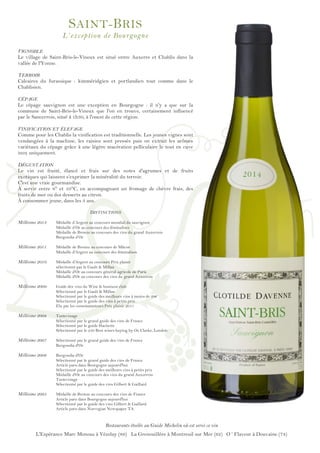 ! !
!
!
!
!
!
!
!
!
!
!
!
!
!
!
!
!
!
!
!
!
!
!
!
!
!
!
!
!
!
!
!
!
!
!
!
!
!
!
!
!
!
!
!
!
!
!
!
!
SAINT-BRIS
L’exception de Bourgogne
VIGNOBLE
Le village de Saint-Bris-le-Vineux est situé entre Auxerre et Chablis dans la
vallée de l'Yonne.
TERROIR
Calcaires du Jurassique : kimméridgien et portlandien tout comme dans le
Chablisien.
CÉPAGE
Le cépage sauvignon est une exception en Bourgogne : il n'y a que sur la
commune de Saint-Bris-le-Vineux que l'on en trouve, certainement influencé
par le Sancerrois, situé à 1h30, à l'ouest de cette région.
VINIFICATION ET ÉLEVAGE
Comme pour les Chablis la vinification est traditionnelle. Les jeunes vignes sont
vendangées à la machine, les raisins sont pressés puis on extrait les arômes
variétaux du cépage grâce à une légère macération pelliculaire le tout en cuve
inox uniquement.
DÉGUSTATION
Le vin est fruité, élancé et frais sur des notes d'agrumes et de fruits
exotiques qui laissent s’exprimer la minéralité du terroir.
C'est une vraie gourmandise.
À servir entre 8° et 10°C, en accompagnant un fromage de chèvre frais, des
fruits de mer ou des desserts au citron.
À consommer jeune, dans les 3 ans.
DISTINCTIONS
Millésime 2013 Médaille d’Argent au concours mondial du sauvignon
Médaille d’Or au concours des féminalises
Médaille de Bronze au concours des vins du grand Auxerrois
Burgondia d’Or
Millésime 2011 Médaille de Bronze au concours de Mâcon
Médaille d'Argent au concours des féminalises
Millésime 2010 Médaille d'Argent au concours Prix plaisir
sélectionné par le Gault & Millau
Médaille d'Or au concours général agricole de Paris
Médaille d'Or au concours des vins du grand Auxerrois
Millésime 2009 Guide des vins du Wine & business club
Sélectionné par le Gault & Millau
Sélectionné par le guide des meilleurs vins à moins de 20€
Sélectionné par le guide des vins à petits prix
Elu par les consommateurs Prix plaisir 2011
Millésime 2008 Tastevinage
Sélectionné par le grand guide des vins de France
Sélectionné par le guide Hachette
Sélectionné par le 250 Best wines buying by Oz Clarke, London
Millésime 2007 Sélectionné par le grand guide des vins de France
Burgondia d'Or
Millésime 2006 Burgondia d'Or
Sélectionné par le grand guide des vins de France
Article paru dans Bourgogne aujourd'hui
Sélectionné par le guide des meilleurs vins à petits prix
Médaille d'Or au concours des vins du grand Auxerrois
Tastevinage
Sélectionné par le guide des vins Gilbert & Gaillard
Millésime 2005 Médaille de Bronze au concours des vins de France
Article paru dans Bourgogne aujourd'hui
Sélectionné par le guide des vins Gilbert & Gaillard
Article paru dans Norvegian Newspaper TA
Restaurants étoilés au Guide Michelin où est servi ce vin
L'Espérance Marc Meneau à Vézelay (89) La Grenouillère à Montreuil sur Mer (62) O ‘ Flaveur à Douvaine (74)
 
