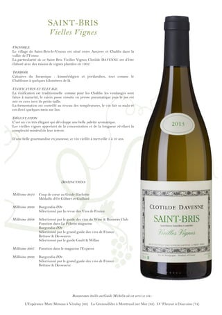 !
!
!
!
!
!
!
!
!
!
!
!
!
!
!
!
!
!
!
!
!
!
!
!
!
!
!
!
!
!
!
!
!
!
!
!
!
!
!
!
!
!
!
!
!
!
!
!
!
SAINT-BRIS
Vielles Vignes
VIGNOBLE
Le village de Saint-Bris-le-Vineux est situé entre Auxerre et Chablis dans la
vallée de l’Yonne.
La particularité de ce Saint Bris Vieilles Vignes Clotilde DAVENNE est d’être
élaboré avec des raisins de vignes plantées en 1902.
TERROIR
Calcaires du Jurassique : kimméridgien et portlandien, tout comme le
Chablisien à quelques kilomètres de là.
VINIFICATION ET ÉLEVAGE
La vinification est traditionnelle comme pour les Chablis: les vendanges sont
faites à maturité, le raisin passe ensuite en presse pneumatique puis le jus est
mis en cuve inox de petite taille.
La fermentation est contrôlé au niveau des températures, le vin fait sa malo et
est élevé quelques mois sur lies.
DÉGUSTATION
C’est un vin très élégant qui développe une belle palette aromatique.
Les vieilles vignes apportent de la concentration et de la longueur révélant la
complexité minéral de leur terroir.
D’une belle gourmandise en jeunesse, ce vin vieillit à merveille 5 à 10 ans.
DISTINCTIONS
Millésime 2010 Coup de cœur au Guide Hachette
Médaille d’Or Gilbert et Gaillard
Millésime 2009 Burgondia d'Or
Sélectionné par la revue des Vins de France
Millésime 2008 Sélectionné par le guide des vins du Wine & Business Club
Parution dans Le Pèlerin magazine
Burgondia d'Or
Sélectionné par le grand guide des vins de France
Bettane & Desseauve
Sélectionné par le guide Gault & Millau
Millésime 2007 Parution dans le magazine l'Express
Millésime 2006 Burgondia d'Or
Sélectionné par le grand guide des vins de France
Bettane & Desseauve
Restaurants étoilés au Guide Michelin où est servi ce vin :
L'Espérance Marc Meneau à Vézelay (89) La Grenouillère à Montreuil sur Mer (62) O ‘ Flaveur à Douvaine (74)
 
