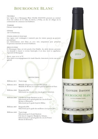 !
!
!
!
!
!
!
!
!
!
!
!
!
!
!
!
!
!
!
!
!
!
!
!
!
!
!
!
!
!
!
!
!
!
!
!
!
!
!
!
!
!
!
!
!
!
!
!
!
BOURGOGNE BLANC
VIGNOBLE
Les vignes de ce Bourgogne Blanc Clotilde DAVENNE poussent au sommet
d’une des collines de la vallée du Serein, à Préhy, un des 20 villages de la
communauté de communes du Chablisien.
TERROIR
Calcaire kimméridgien.
CÉPAGE
100 % Chardonnay
VINIFICATION ET ÉLEVAGE
Les vignes sont vendangées à maturité puis les raisins passent au pressoir
pneumatique.
Les fermentations sont faites en cuve inox uniquement pour préserver
l'expression minérale du terroir Chablisien.
DÉGUSTATION
Ce Bourgogne blanc est très proche d’un Chablis. Au siècle dernier, personne
n'a demandé à classer ce terrain limitrophe, il est donc resté en appellation
régionale de Bourgogne.
Servir entre 10 et 12 °C.
Il est idéal en accompagnement de viande blanche, charcuterie, ris de veau ou en
apéritif.
DISTINCTIONS
Millésime 2011 Tastevinage
Millésime 2010 Médaille d'Argent au concours Prix plaisir
Médaille de Bronze au concours général agricole de Paris
Millésime 2009 Burgundia d'Or
Sélectionné au concours des vins du grand Auxerrois
Millésime 2008 2 étoiles au Guide Hachette en 2011
Sélectionné par le grand guide des vins de France
Bettane et Desseauve
Sélectionné par le guide Gault & Millau
Millésime 2007 Burgundia d'Or
Sélectionné par le guide des meilleurs vins à petits prix
Millésime 2006 Tastevinage
Sélectionné par le Guide Hachette
Cité dans le magazine MacQuitty Adnams
Sélectionné par le grand guide des vins de France
Bettane & Desseauve
 