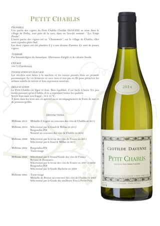 !
!
!
!
!
!
!
!
!
!
!
!
!
!
!
!
!
!
!
!
!
!
!
!
!
!
!
!
!
!
!
!
!
!
!
!
!
!
!
!
!
!
!
!
!
!
!
!
!
PETIT CHABLIS
VIGNOBLE
Une partie des vignes du Petit Chablis Clotilde DAVENNE se situe dans le
village de Préhy, tout près de la cave, dans un lieu-dit nommé : ‘’Les Temps
Perdus’’.
L'autre partie des vignes est en ‘’Chantemerle’’, sur le village de Chablis, elles
sont exposées plein Sud.
Les deux vignes ont été plantées il y a une dizaine d'années. Ce sont de jeunes
vignes.
TERROIR
Pur kimméridgien du Jurassique. Alternance d'argile et de calcaire fossile.
CÉPAGE
100 % Chardonnay
VINIFICATION ET ÉLEVAGE
Les récoltes sont faites à la machine et les raisins pressés dans un pressoir
pneumatique. Le vin fermente en cuve inox et non pas en fût pour préserver les
arômes subtils du terroir et leur expression minérale.
DÉGUSTATION
Le Petit Chablis est léger et frais. Bien équilibré, il est facile à boire. Un peu
moins puissant qu'un Chablis, il en a cependant toutes les qualités.
Servir frais mais non frappé : 10 à 12 °C.
À boire dans les trois ans, en apéritif ou en accompagnement de fruits de mer et
de poissons grillés.
DISTINCTIONS
Millésime 2013 Médaille d’Argent au concours des vins de Chablis en 2015
Millésime 2010 Sélectionné par le Gault & Millau en 2012
Burgondia d'Or
Nominé au concours des vins de Chablis en 2012
Millésime 2009 Sélectionné par le revue des vins de France en 2011
Sélectionné par le Gaul & Millau en 2011
Millésime 2008 Burgondia d'Or
Tastevinage
Millésime 2006 Sélectionné par le Grand Guide des vins de France
Bettane & Desseauve
Sélectionné par le revue des vins de France en 2007 et 2008
Burgondia d'Or
Sélectionné par le Guide Hachette en 2008
Millésime 2005 Tastevinage
Médaille de Bronze au concours des vins de Chablis en 2007
Sélectionné par le Guide des meilleurs Vins à Petits Prix
 