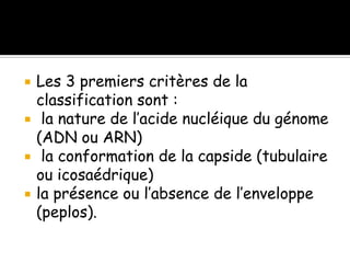 




Les 3 premiers critères de la
classification sont :
la nature de l’acide nucléique du génome
(ADN ou ARN)
la conformation de la capside (tubulaire
ou icosaédrique)
la présence ou l’absence de l’enveloppe
(peplos).

 