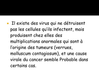 

Il existe des virus qui ne détruisent
pas les cellules qu’ils infectent, mais
produisent chez elles des
multiplications anormales qui sont à
l’origine des tumeurs (verrues,
molluscum contagiosum), et une cause
virale du cancer semble Probable dans
certains cas.

 