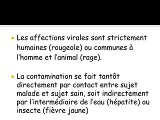 



Les affections virales sont strictement
humaines (rougeole) ou communes à
l’homme et l’animal (rage).
La contamination se fait tantôt
directement par contact entre sujet
malade et sujet sain, soit indirectement
par l’intermédiaire de l’eau (hépatite) ou
insecte (fièvre jaune)

 