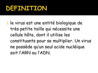 1. le

virus est une entité biologique de
très petite taille qui nécessite une
cellule hôte, dont il utilise les
constituants pour se multiplier. Un virus
ne possède qu’un seul acide nucléique
soit l’ARN ou l’ADN.

 