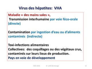Maladie « des mains sales »,
Transmission interhumaine par voie féco-orale
(directe)
Contamination par ingestion d’eau ou d’aliments
contaminés (indirecte)
Toxi-infections alimentaires
Collectives: des coquillages ou des végétaux crus,
contaminés sur leurs lieux de production.
Pays en voie de développement
132015-2016 Dr. Latifa Berrezouga
 