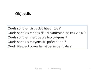 2015-2016 Dr. Latifa Berrezouga 2
Objectifs
Quels sont les virus des hépatites ?
Quels sont les modes de transmission de ces virus ?
Quels sont les marqueurs biologiques ?
Quels sont les moyens de prévention ?
Quel rôle peut jouer le médecin dentiste ?
 