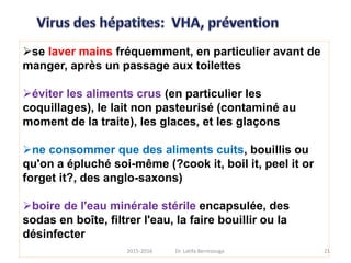 se laver mains fréquemment, en particulier avant de
manger, après un passage aux toilettes
éviter les aliments crus (en particulier les
coquillages), le lait non pasteurisé (contaminé au
moment de la traite), les glaces, et les glaçons
ne consommer que des aliments cuits, bouillis ou
qu'on a épluché soi-même (?cook it, boil it, peel it or
forget it?, des anglo-saxons)
boire de l'eau minérale stérile encapsulée, des
sodas en boîte, filtrer l'eau, la faire bouillir ou la
désinfecter
212015-2016 Dr. Latifa Berrezouga
 