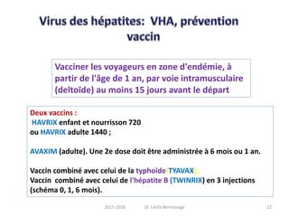 Deux vaccins :
HAVRIX enfant et nourrisson 720
ou HAVRIX adulte 1440 ;
AVAXIM (adulte). Une 2e dose doit être administrée à 6 mois ou 1 an.
Vaccin combiné avec celui de la typhoïde(TYAVAX),
Vaccin combiné avec celui de l'hépatite B (TWINRIX) en 3 injections
(schéma 0, 1, 6 mois).
Vacciner les voyageurs en zone d'endémie, à
partir de l'âge de 1 an, par voie intramusculaire
(deltoïde) au moins 15 jours avant le départ
222015-2016 Dr. Latifa Berrezouga
 