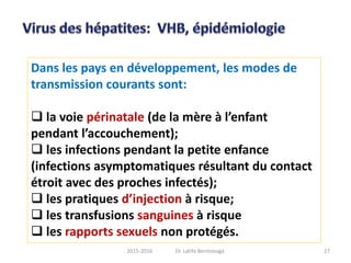 Dans les pays en développement, les modes de
transmission courants sont:
 la voie périnatale (de la mère à l’enfant
pendant l’accouchement);
 les infections pendant la petite enfance
(infections asymptomatiques résultant du contact
étroit avec des proches infectés);
 les pratiques d’injection à risque;
 les transfusions sanguines à risque
 les rapports sexuels non protégés.
272015-2016 Dr. Latifa Berrezouga
 