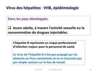 Dans les pays développés:
 Jeune adulte, à travers l’activité sexuelle ou la
consommation de drogues injectables.
L’hépatite B représente un risque professionnel
d’infection majeur pour le personnel de santé.
Le virus de l’hépatite B n’est pas propagé par les
aliments ou l’eau contaminés et ne se transmet pas
par simple contact sur le lieu de travail.
282015-2016 Dr. Latifa Berrezouga
 