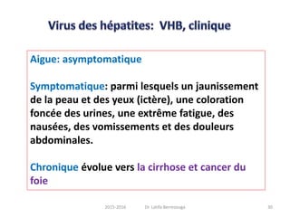 Aigue: asymptomatique
Symptomatique: parmi lesquels un jaunissement
de la peau et des yeux (ictère), une coloration
foncée des urines, une extrême fatigue, des
nausées, des vomissements et des douleurs
abdominales.
Chronique évolue vers la cirrhose et cancer du
foie
302015-2016 Dr. Latifa Berrezouga
 