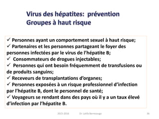  Personnes ayant un comportement sexuel à haut risque;
 Partenaires et les personnes partageant le foyer des
personnes infectées par le virus de l’hépatite B;
 Consommateurs de drogues injectables;
 Personnes qui ont besoin fréquemment de transfusions ou
de produits sanguins;
 Receveurs de transplantations d’organes;
 Personnes exposées à un risque professionnel d’infection
par l’hépatite B, dont le personnel de santé;
 Voyageurs se rendant dans des pays où il y a un taux élevé
d’infection par l’hépatite B.
362015-2016 Dr. Latifa Berrezouga
 