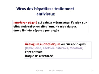 Interféron pégylé qui a deux mécanismes d’action : un
effet antiviral et un effet immuno-modulateur.
durée limitée, réponse prolongée
Analogues nucléosidiques ou nucléotidiques
(lamivudine, adéfovir, entecavir, ténofovir)
Effet antiviral
Risque de résistance
372015-2016 Dr. Latifa Berrezouga
 