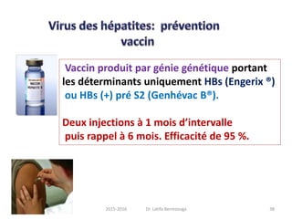 Vaccin produit par génie génétique portant
les déterminants uniquement HBs (Engerix ®)
ou HBs (+) pré S2 (Genhévac B®).
Deux injections à 1 mois d’intervalle
puis rappel à 6 mois. Efficacité de 95 %.
382015-2016 Dr. Latifa Berrezouga
 