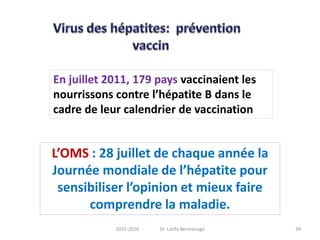En juillet 2011, 179 pays vaccinaient les
nourrissons contre l’hépatite B dans le
cadre de leur calendrier de vaccination
L’OMS : 28 juillet de chaque année la
Journée mondiale de l’hépatite pour
sensibiliser l’opinion et mieux faire
comprendre la maladie.
392015-2016 Dr. Latifa Berrezouga
 