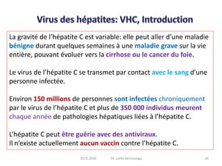 La gravité de l’hépatite C est variable: elle peut aller d’une maladie
bénigne durant quelques semaines à une maladie grave sur la vie
entière, pouvant évoluer vers la cirrhose ou le cancer du foie.
Le virus de l’hépatite C se transmet par contact avec le sang d’une
personne infectée.
Environ 150 millions de personnes sont infectées chroniquement
par le virus de l’hépatite C et plus de 350 000 individus meurent
chaque année de pathologies hépatiques liées à l’hépatite C.
L’hépatite C peut être guérie avec des antiviraux.
Il n’existe actuellement aucun vaccin contre l’hépatite C.
462015-2016 Dr. Latifa Berrezouga
 