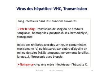 sang infectieux dans les situations suivantes:
Par le sang: Transfusion de sang ou de produits
sanguins: , hémophiles, polytransfusés, hémodialysé,
transplanté
Injections réalisées avec des seringues contaminées
(toxicomane IV) ou blessures par piqûre d’aiguille en
milieu de soins (AES); tatouages, percements (oreilles,
langue..), fibroscopie avec biopsie
Naissance chez une mère infectée par l’hépatite C.
492015-2016 Dr. Latifa Berrezouga
 