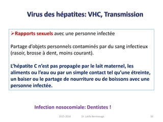 Rapports sexuels avec une personne infectée
Partage d’objets personnels contaminés par du sang infectieux
(rasoir, brosse à dent, moins courant).
L’hépatite C n’est pas propagée par le lait maternel, les
aliments ou l’eau ou par un simple contact tel qu’une étreinte,
un baiser ou le partage de nourriture ou de boissons avec une
personne infectée.
Infection nosocomiale: Dentistes !
502015-2016 Dr. Latifa Berrezouga
 