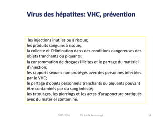 les injections inutiles ou à risque;
les produits sanguins à risque;
la collecte et l’élimination dans des conditions dangereuses des
objets tranchants ou piquants;
la consommation de drogues illicites et le partage du matériel
d’injection;
les rapports sexuels non protégés avec des personnes infectées
par le VHC;
le partage d’objets personnels tranchants ou piquants pouvant
être contaminés par du sang infecté;
les tatouages, les piercings et les actes d’acuponcture pratiqués
avec du matériel contaminé.
542015-2016 Dr. Latifa Berrezouga
 