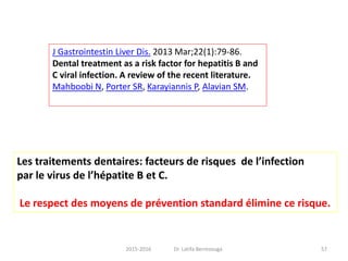 J Gastrointestin Liver Dis. 2013 Mar;22(1):79-86.
Dental treatment as a risk factor for hepatitis B and
C viral infection. A review of the recent literature.
Mahboobi N, Porter SR, Karayiannis P, Alavian SM.
Les traitements dentaires: facteurs de risques de l’infection
par le virus de l’hépatite B et C.
Le respect des moyens de prévention standard élimine ce risque.
572015-2016 Dr. Latifa Berrezouga
 