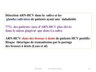 Détection ARN-HCV dans la salive et les
glandes salivaires de patients ayant une sialadénite
77% des patients: taux d’ARN-HCV plus élevés
dans le sulcus gingival que dans La salive
ARN-HCV: dans des brosses à dents de patients HCV positifs:
Risque théorique de transmission par le partage
des brosses à dents (Leao et al)
582015-2016 Dr. Latifa Berrezouga
 