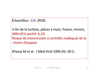 Échantillon: 328 (PCR)
Air de la turbine, pièces à main, fraises, miroirs,
ARN-HCV positif: 6,1%
Risque de transmission si contrôle inadéquat de la
chaine d’asepsie
(Piazza M et al. J Med Virol 1995:45; 40-2.
592015-2016 Dr. Latifa Berrezouga
 