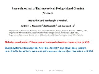Maladies parodontales, l’hémorragie et la mauvaise hygiène: risque accrue de VHB
Étude Égyptienne: Taux d’AgHBs, Anti HBC , Anti HCV plus élevés dans la salive
non stimulée des patients ayant une pathologie parodontale (par rapport au contrôle)
612015-2016 Dr. Latifa Berrezouga
 