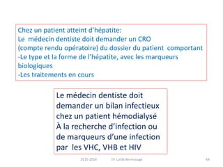 2015-2016 Dr. Latifa Berrezouga 64
Le médecin dentiste doit
demander un bilan infectieux
chez un patient hémodialysé
À la recherche d’infection ou
de marqueurs d’une infection
par les VHC, VHB et HIV
Chez un patient atteint d’hépatite:
Le médecin dentiste doit demander un CRO
(compte rendu opératoire) du dossier du patient comportant
-Le type et la forme de l’hépatite, avec les marqueurs
biologiques
-Les traitements en cours
 