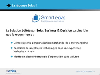 La réponse Eolas !
5
La Solution éditée par Eolas Business & Decision va plus loin
que le e-commerce :
Démocratiser la personnalisation marchande : le e-merchandising
Bénéficier des meilleures technologies pour une expérience
Web plus « riche »
Mettre en place une stratégie d’exploitation dans la durée
 