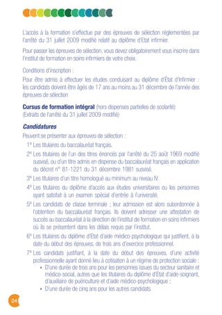 24
L’accès à la formation s’effectue par des épreuves de sélection règlementées par
l’arrêté du 31 juillet 2009 modifié relatif au diplôme d’Etat infirmier.
Pour passer les épreuves de sélection, vous devez obligatoirement vous inscrire dans
l’institut de formation en soins infirmiers de votre choix.
Conditions d’inscription :
Pour être admis à effectuer les études conduisant au diplôme d’État d’Infirmier :
les candidats doivent être âgés de 17 ans au moins au 31 décembre de l’année des
épreuves de sélection
Cursus de formation intégral (hors dispenses partielles de scolarité)
(Extraits de l’arrêté du 31 juillet 2009 modifié)
Candidatures
Peuvent se présenter aux épreuves de sélection :
1º Les titulaires du baccalauréat français.
2º Les titulaires de l’un des titres énoncés par l’arrêté du 25 août 1969 modifié
susvisé, ou d’un titre admis en dispense du baccalauréat français en application
du décret n° 81-1221 du 31 décembre 1981 susvisé.
3º Les titulaires d’un titre homologué au minimum au niveau IV.
4º Les titulaires du diplôme d’accès aux études universitaires ou les personnes
ayant satisfait à un examen spécial d’entrée à l’université.
5º Les candidats de classe terminale ; leur admission est alors subordonnée à
l’obtention du baccalauréat français. Ils doivent adresser une attestation de
succès au baccalauréat à la direction de l’institut de formation en soins infirmiers
où ils se présentent dans les délais requis par l’institut.
6º Les titulaires du diplôme d’Etat d’aide médico-psychologique qui justifient, à la
date du début des épreuves, de trois ans d’exercice professionnel.
7º Les candidats justifiant, à la date du début des épreuves, d’une activité
professionnelle ayant donné lieu à cotisation à un régime de protection sociale :
D’une durée de trois ans pour les personnes issues du secteur sanitaire et
médico-social, autres que les titulaires du diplôme d’Etat d’aide-soignant,
d’auxiliaire de puériculture et d’aide médico-psychologique ;
D’une durée de cinq ans pour les autres candidats.
 