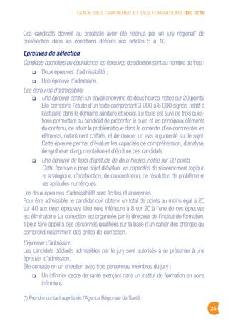 GUIDE DES CARRIÈRES ET DES FORMATIONS IDE 2016
25
Ces candidats doivent au préalable avoir été retenus par un jury régional* de
présélection dans les conditions définies aux articles 5 à 10.
Epreuves de sélection
Candidats bacheliers ou équivalence, les épreuves de sélection sont au nombre de trois :
Deux épreuves d’admissibilité ;
Une épreuve d’admission.
Les épreuves d’admissibilité
Une épreuve écrite : un travail anonyme de deux heures, notée sur 20 points.
Elle comporte l’étude d’un texte comprenant 3 000 à 6 000 signes, relatif à
l’actualité dans le domaine sanitaire et social. Le texte est suivi de trois ques-
tions permettant au candidat de présenter le sujet et les principaux éléments
du contenu, de situer la problématique dans le contexte, d’en commenter les
éléments, notamment chiffrés, et de donner un avis argumenté sur le sujet.
Cette épreuve permet d’évaluer les capacités de compréhension, d’analyse,
de synthèse, d’argumentation et d’écriture des candidats.
Une épreuve de tests d’aptitude de deux heures, notée sur 20 points.
Cette épreuve a pour objet d’évaluer les capacités de raisonnement logique
et analogique, d’abstraction, de concentration, de résolution de problème et
les aptitudes numériques.
Les deux épreuves d’admissibilité sont écrites et anonymes.
Pour être admissible, le candidat doit obtenir un total de points au moins égal à 20
sur 40 aux deux épreuves. Une note inférieure à 8 sur 20 à l’une de ces épreuves
est éliminatoire. La correction est organisée par le directeur de l’institut de formation.
Il peut faire appel à des personnes qualifiées sur la base d’un cahier des charges qui
comprend notamment des grilles de correction.
L’épreuve d’admission
Les candidats déclarés admissibles par le jury sont autorisés à se présenter à une
épreuve d’admission.
Elle consiste en un entretien avec trois personnes, membres du jury :
Un infirmier cadre de santé exerçant dans un institut de formation en soins
infirmiers.
(*) Prendre contact auprès de l’Agence Régionale de Santé
 