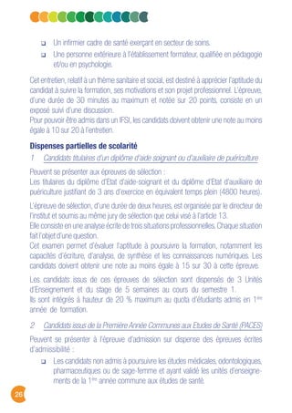 26
Un infirmier cadre de santé exerçant en secteur de soins.
Une personne extérieure à l’établissement formateur, qualifiée en pédagogie
et/ou en psychologie.
Cet entretien, relatif à un thème sanitaire et social, est destiné à apprécier l’aptitude du
candidat à suivre la formation, ses motivations et son projet professionnel. L’épreuve,
d’une durée de 30 minutes au maximum et notée sur 20 points, consiste en un
exposé suivi d’une discussion.
Pour pouvoir être admis dans un IFSI, les candidats doivent obtenir une note au moins
égale à 10 sur 20 à l’entretien.
Dispenses partielles de scolarité
1 Candidats titulaires d’un diplôme d’aide soignant ou d’auxiliaire de puériculture
Peuvent se présenter aux épreuves de sélection :
Les titulaires du diplôme d’Etat d’aide-soignant et du diplôme d’Etat d’auxiliaire de
puériculture justifiant de 3 ans d’exercice en équivalent temps plein (4800 heures).
L’épreuve de sélection, d’une durée de deux heures, est organisée par le directeur de
l’institut et soumis au même jury de sélection que celui visé à l’article 13.
Elle consiste en une analyse écrite de trois situations professionnelles.Chaque situation
fait l’objet d’une question.
Cet examen permet d’évaluer l’aptitude à poursuivre la formation, notamment les
capacités d’écriture, d’analyse, de synthèse et les connaissances numériques. Les
candidats doivent obtenir une note au moins égale à 15 sur 30 à cette épreuve.
Les candidats issus de ces épreuves de sélection sont dispensés de 3 Unités
d’Enseignement et du stage de 5 semaines au cours du semestre 1.
Ils sont intégrés à hauteur de 20 % maximum au quota d’étudiants admis en 1ère
année de formation.
2 Candidats issus de la Première Année Communes aux Etudes de Santé (PACES)
Peuvent se présenter à l’épreuve d’admission sur dispense des épreuves écrites
d’admissibilité :
Les candidats non admis à poursuivre les études médicales, odontologiques,
pharmaceutiques ou de sage-femme et ayant validé les unités d’enseigne-
ments de la 1ère
année commune aux études de santé.
 