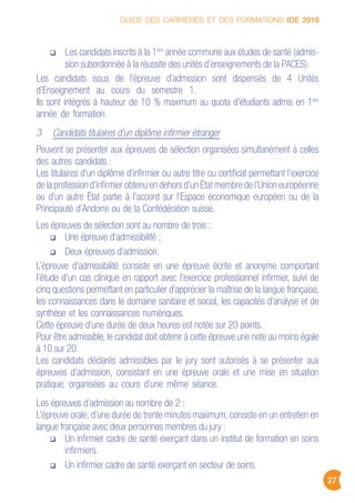 GUIDE DES CARRIÈRES ET DES FORMATIONS IDE 2016
27
Les candidats inscrits à la 1ère
année commune aux études de santé (admis-
sion subordonnée à la réussite des unités d’enseignements de la PACES).
Les candidats issus de l’épreuve d’admission sont dispensés de 4 Unités
d’Enseignement au cours du semestre 1.
Ils sont intégrés à hauteur de 10 % maximum au quota d’étudiants admis en 1ère
année de formation.
3 Candidats titulaires d’un diplôme infirmier étranger
Peuvent se présenter aux épreuves de sélection organisées simultanément à celles
des autres candidats :
Les titulaires d’un diplôme d’infirmier ou autre titre ou certificat permettant l’exercice
de la profession d’infirmier obtenu en dehors d’un État membre de l’Union européenne
ou d’un autre État partie à l’accord sur l’Espace économique européen ou de la
Principauté d’Andorre ou de la Confédération suisse.
Les épreuves de sélection sont au nombre de trois :
Une épreuve d’admissibilité ;
Deux épreuves d’admission.
L’épreuve d’admissibilité consiste en une épreuve écrite et anonyme comportant
l’étude d’un cas clinique en rapport avec l’exercice professionnel infirmier, suivi de
cinq questions permettant en particulier d’apprécier la maîtrise de la langue française,
les connaissances dans le domaine sanitaire et social, les capacités d’analyse et de
synthèse et les connaissances numériques.
Cette épreuve d’une durée de deux heures est notée sur 20 points.
Pour être admissible, le candidat doit obtenir à cette épreuve une note au moins égale
à 10 sur 20.
Les candidats déclarés admissibles par le jury sont autorisés à se présenter aux
épreuves d’admission, consistant en une épreuve orale et une mise en situation
pratique, organisées au cours d’une même séance.
Les épreuves d’admission au nombre de 2 :
L’épreuve orale, d’une durée de trente minutes maximum, consiste en un entretien en
langue française avec deux personnes membres du jury :
Un infirmier cadre de santé exerçant dans un institut de formation en soins
infirmiers.
Un infirmier cadre de santé exerçant en secteur de soins.
 