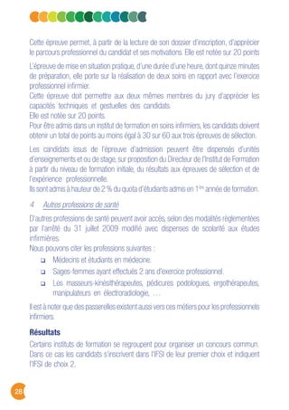 28
Cette épreuve permet, à partir de la lecture de son dossier d’inscription, d’apprécier
le parcours professionnel du candidat et ses motivations. Elle est notée sur 20 points
L’épreuve de mise en situation pratique, d’une durée d’une heure, dont quinze minutes
de préparation, elle porte sur la réalisation de deux soins en rapport avec l’exercice
professionnel infirmier.
Cette épreuve doit permettre aux deux mêmes membres du jury d’apprécier les
capacités techniques et gestuelles des candidats.
Elle est notée sur 20 points.
Pour être admis dans un institut de formation en soins infirmiers, les candidats doivent
obtenir un total de points au moins égal à 30 sur 60 aux trois épreuves de sélection.
Les candidats issus de l’épreuve d’admission peuvent être dispensés d’unités
d’enseignements et ou de stage, sur proposition du Directeur de l’Institut de Formation
à partir du niveau de formation initiale, du résultats aux épreuves de sélection et de
l’expérience professionnelle.
Ils sont admis à hauteur de 2 % du quota d’étudiants admis en 1ère
année de formation.
4 Autres professions de santé
D’autres professions de santé peuvent avoir accès, selon des modalités règlementées
par l’arrêté du 31 juillet 2009 modifié avec dispenses de scolarité aux études
infirmières.
Nous pouvons citer les professions suivantes :
Médecins et étudiants en médecine.
Sages-femmes ayant effectués 2 ans d’exercice professionnel.
Les masseurs-kinésithérapeutes, pédicures podologues, ergothérapeutes,
manipulateurs en électroradiologie, …
Il est à noter que des passerelles existent aussi vers ces métiers pour les professionnels
infirmiers.
Résultats
Certains instituts de formation se regroupent pour organiser un concours commun.
Dans ce cas les candidats s’inscrivent dans l’IFSI de leur premier choix et indiquent
l’IFSI de choix 2.
 