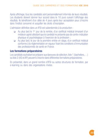 GUIDE DES CARRIÈRES ET DES FORMATIONS IDE 2016
29
Après affichage, tous les candidats sont personnellement informés de leurs résultats.
Les étudiants doivent donner leur accord dans le 10 jours suivant l’affichage des
résultats. Ils bénéficient d’un délai de 4 jours après leur acceptation pour s’inscrire
dans l’institut concerné et acquitter les droits d’inscription.
L’admission définitive dans un IFSI est subordonnée à la production :
Au plus tard le 1er
jour de la rentrée, d’un certificat médical émanant d’un
médecin agréé attestant que le candidat ne présente pas de contre-indication
physique et psychologique à l’exercice de la profession ;
Au plus tard, le jour de la première entrée en stage, d’un certificat médical
conforme à la réglementation en vigueur fixant les conditions d’immunisation
des professionnels de santé en France.
Les formations préparatoires
Les candidats souhaitant se préparer aux épreuves de sélection,liste 1 (bacheliers,…)
ou liste 2 (AS etAP) peuvent s’inscrire dans différentes formations préparatoires.
En présentiel, dans un grand nombre d’IFSI ou autres structures de formation, par
e-learning ou dans des organisations mixtes.
 
