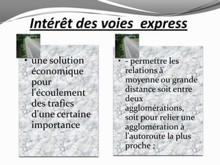 Intérêt des voies express

• une solution     • - permettre les
  économique         relations à
  pour               moyenne ou grande
  l'écoulement       distance soit entre
                     deux
  des trafics        agglomérations,
  d'une certaine     soit pour relier une
  importance         agglomération à
                     l'autoroute la plus
                     proche ;
 