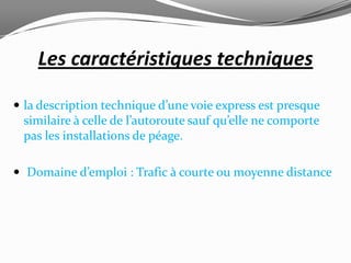 Les caractéristiques techniques

 la description technique d’une voie express est presque
 similaire à celle de l’autoroute sauf qu’elle ne comporte
 pas les installations de péage.

 Domaine d’emploi : Trafic à courte ou moyenne distance
 