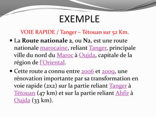 EXEMPLE
    VOIE RAPIDE / Tanger – Tétouan sur 52 Km.
 La Route nationale 2, ou N2, est une route
  nationale marocaine, reliant Tanger, principale
  ville du nord du Maroc à Oujda, capitale de la
  région de l'Oriental.
 Cette route a connu entre 2006 et 2009, une
  rénovation importante par sa transformation en
  voie rapide (2x2) sur la partie reliant Tanger à
  Tétouan (47 km) et sur la partie reliant Ahfir à
  Oujda (33 km).
 