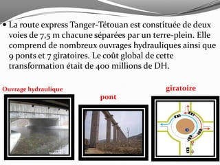  La route express Tanger-Tétouan est constituée de deux
  voies de 7,5 m chacune séparées par un terre-plein. Elle
  comprend de nombreux ouvrages hydrauliques ainsi que
  9 ponts et 7 giratoires. Le coût global de cette
  transformation était de 400 millions de DH.

Ouvrage hydraulique                         giratoire
                          pont
 