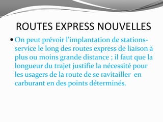 ROUTES EXPRESS NOUVELLES
 On peut prévoir l'implantation de stations-
 service le long des routes express de liaison à
 plus ou moins grande distance ; il faut que la
 longueur du trajet justifie la nécessité pour
 les usagers de la route de se ravitailler en
 carburant en des points déterminés.
 