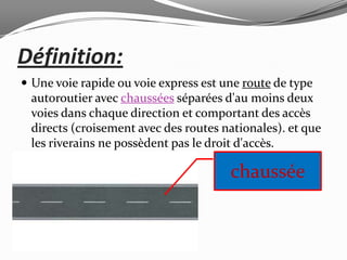 Définition:
 Une voie rapide ou voie express est une route de type
 autoroutier avec chaussées séparées d'au moins deux
 voies dans chaque direction et comportant des accès
 directs (croisement avec des routes nationales). et que
 les riverains ne possèdent pas le droit d'accès.

                                       chaussée
 