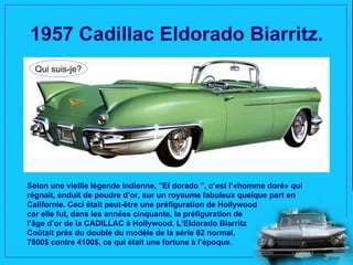 1957 Cadillac Eldorado Biarritz.
  Qui suis-je?




Selon une vieille légende indienne, "El dorado ", c’est l’«homme doré» qui
régnait, enduit de poudre d’or, sur un royaume fabuleux quelque part en
Californie. Ceci était peut-être une préfiguration de Hollywood
car elle fut, dans les années cinquante, la préfiguration de
l’âge d’or de la CADILLAC à Hollywood. L’Eldorado Biarritz
Coûtait près du double du modèle de la série 62 normal,
7800$ contre 4100$, ce qui était une fortune à l’époque.
 