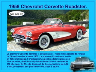 1958 Chevrolet Corvette Roadster.
   Qui suis-je?




La première Corvette nommée « straight-axle», reste indissociable de l'image
de l'Amérique des années 1950. La première Corvette est sortie
en 1953 était rouge. Il s'agissait d'un petit roadster 2 places en
fibre de verre, doté d'un 6 cylindres Blue Flame Chevrolet de
150 chevaux. En 57, elle disposait de 6 motorisations de 4,3L
à 4,6L présentant des puissances de 210ch à 283ch.
 