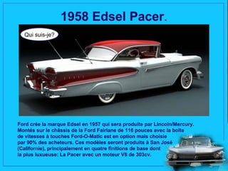 1958 Edsel Pacer.
  Qui suis-je?




Ford crée la marque Edsel en 1957 qui sera produite par Lincoln/Mercury.
Montés sur le châssis de la Ford Fairlane de 116 pouces avec la boîte
de vitesses à touches Ford-O-Matic est en option mais choisie
par 90% des acheteurs. Ces modèles seront produits à San José
(Californie), principalement en quatre finitions de base dont
la plus luxueuse: La Pacer avec un moteur V8 de 303cv.
 
